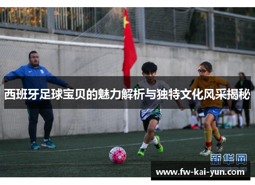 西班牙足球宝贝的魅力解析与独特文化风采揭秘