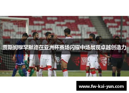 贾斯姆穆罕默德在亚洲杯赛场闪耀中场展现卓越创造力