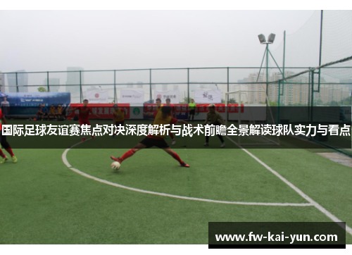 国际足球友谊赛焦点对决深度解析与战术前瞻全景解读球队实力与看点