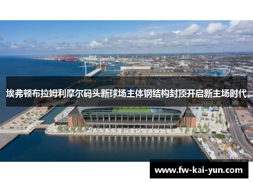 埃弗顿布拉姆利摩尔码头新球场主体钢结构封顶开启新主场时代